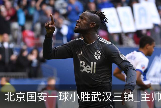 北京国安一球小胜武汉三镇 主帅：球员还需要做得更聪明一些
