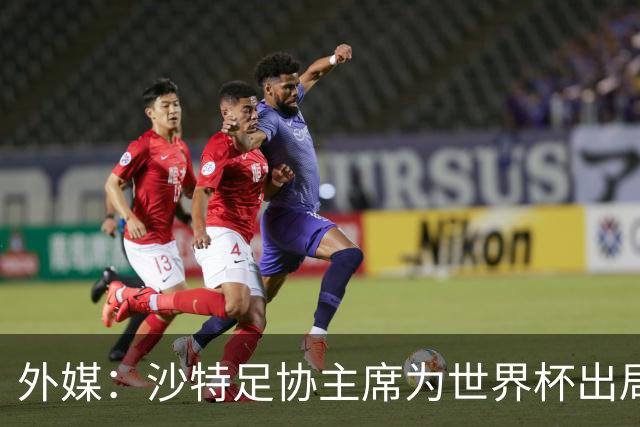外媒：沙特足协主席为世界杯出局担责辞职 足协不会因此出现真空